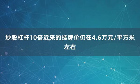 炒股杠杆10倍近来的挂牌价仍在4.6万元/平方米左右