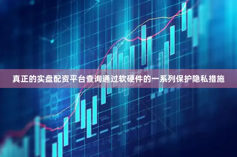真正的实盘配资平台查询通过软硬件的一系列保护隐私措施