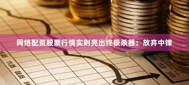 网络配资股票行情实则亮出终极杀器：放弃中锋
