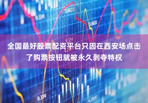 全国最好股票配资平台只因在西安场点击了购票按钮就被永久剥夺特权