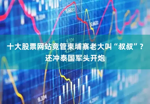 十大股票网站竟管柬埔寨老大叫“叔叔”？还冲泰国军头开炮