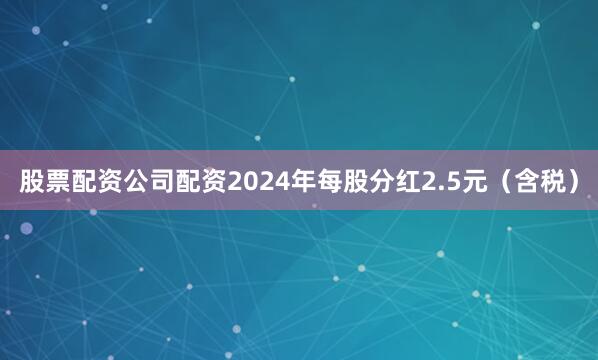 股票配资公司配资2024年每股分红2.5元（含税）