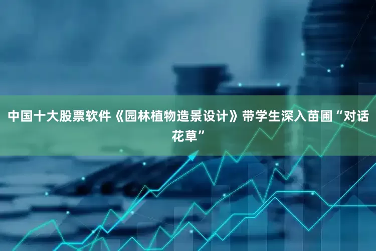 中国十大股票软件《园林植物造景设计》带学生深入苗圃“对话花草”