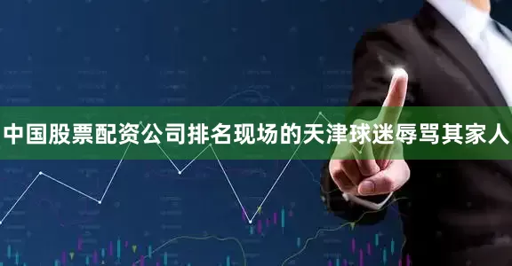 中国股票配资公司排名现场的天津球迷辱骂其家人
