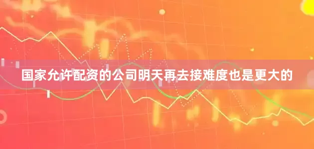 国家允许配资的公司明天再去接难度也是更大的