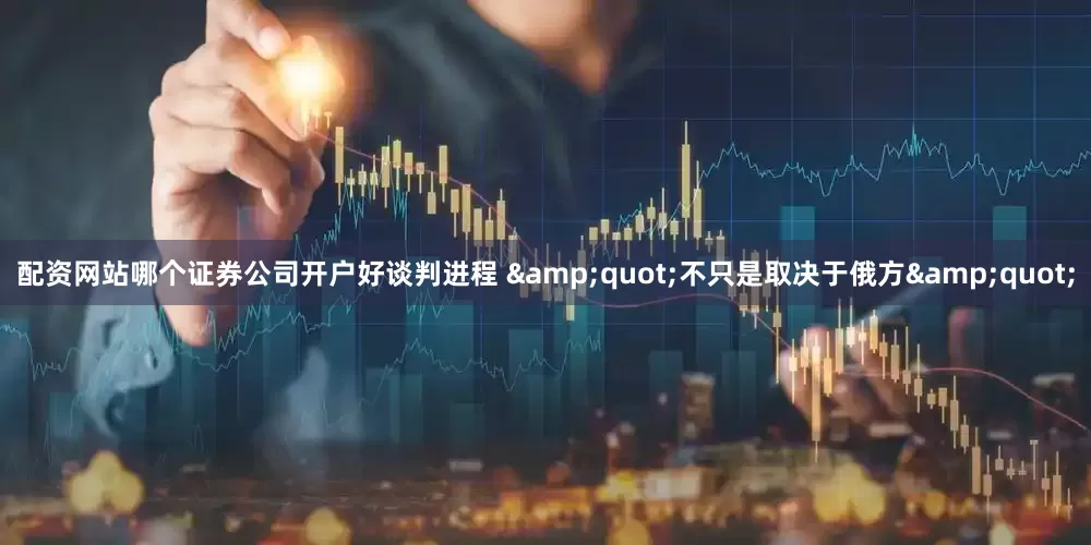 配资网站哪个证券公司开户好谈判进程 &quot;不只是取决于俄方&quot;