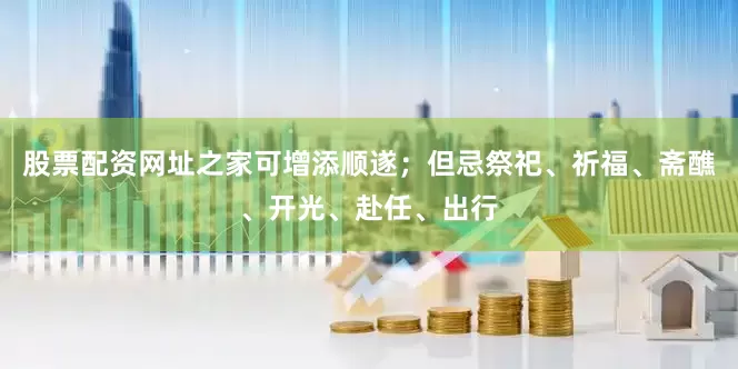 股票配资网址之家可增添顺遂；但忌祭祀、祈福、斋醮、开光、赴任、出行