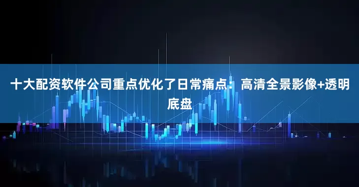 十大配资软件公司重点优化了日常痛点：高清全景影像+透明底盘