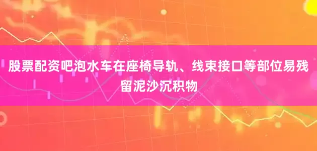 股票配资吧泡水车在座椅导轨、线束接口等部位易残留泥沙沉积物